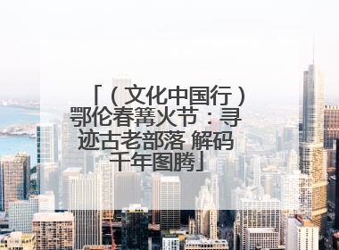 （文化中国行）鄂伦春篝火节：寻迹古老部落 解码千年图腾