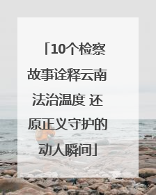 10个检察故事诠释云南法治温度 还原正义守护的动人瞬间