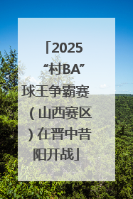 2025“村BA”球王争霸赛（山西赛区）在晋中昔阳开战