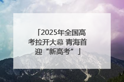 2025年全国高考拉开大幕 青海首迎“新高考”