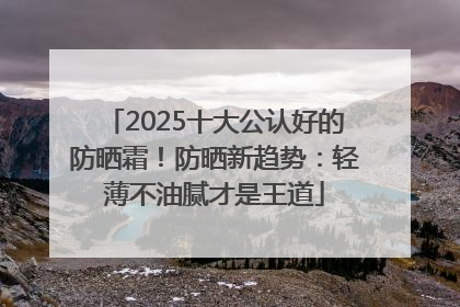 2025十大公认好的防晒霜！防晒新趋势：轻薄不油腻才是王道