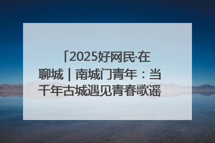 2025好网民·在聊城｜南城门青年：当千年古城遇见青春歌谣 一湖碧水见证的“聊城式浪漫”
