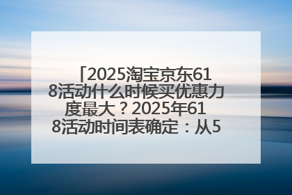 2025淘宝京东618活动什么时候买优惠力度最大？2025年618活动时间表确定：从5月13日20:00至6月18日24时