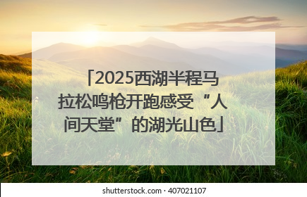 2025西湖半程马拉松鸣枪开跑感受“人间天堂”的湖光山色