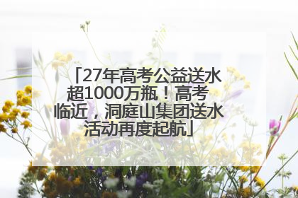 27年高考公益送水超1000万瓶！高考临近，洞庭山集团送水活动再度起航