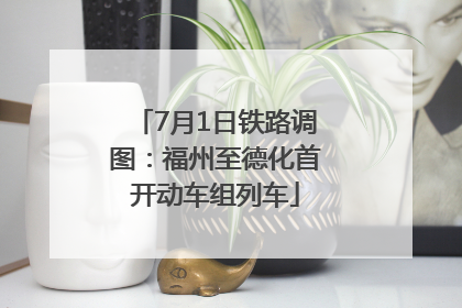 7月1日铁路调图：福州至德化首开动车组列车