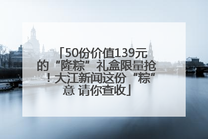 50份价值139元的“隆粽”礼盒限量抢！大江新闻这份“粽”意 请你查收
