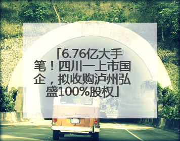 6.76亿大手笔！四川一上市国企，拟收购泸州弘盛100%股权