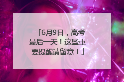 6月9日，高考最后一天！这些重要提醒请留意！