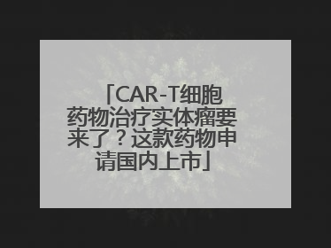 CAR-T细胞药物治疗实体瘤要来了？这款药物申请国内上市