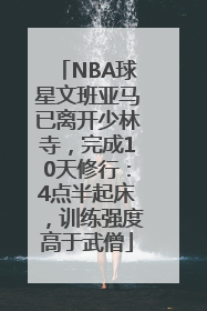 NBA球星文班亚马已离开少林寺，完成10天修行：4点半起床，训练强度高于武僧